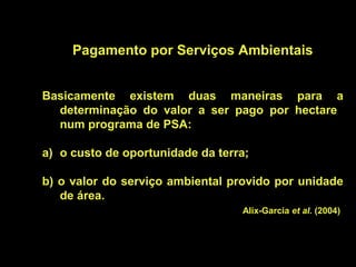 Pagamento por Serviços Ambientais


Basicamente existem duas maneiras para a
  determinação do valor a ser pago por hectare
  num programa de PSA:

a) o custo de oportunidade da terra;

b) o valor do serviço ambiental provido por unidade
   de área.
                                  Alix-Garcia et al. (2004)
 