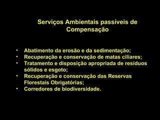 Serviços Ambientais passíveis de
                  Compensação


•   Abatimento da erosão e da sedimentação;
•   Recuperação e conservação de matas ciliares;
•   Tratamento e disposição apropriada de resíduos
    sólidos e esgoto;
•   Recuperação e conservação das Reservas
    Florestais Obrigatórias;
•   Corredores de biodiversidade.
 