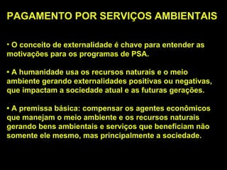 PAGAMENTO POR SERVIÇOS AMBIENTAIS

• O conceito de externalidade é chave para entender as
motivações para os programas de PSA.

• A humanidade usa os recursos naturais e o meio
ambiente gerando externalidades positivas ou negativas,
que impactam a sociedade atual e as futuras gerações.

• A premissa básica: compensar os agentes econômicos
que manejam o meio ambiente e os recursos naturais
gerando bens ambientais e serviços que beneficiam não
somente ele mesmo, mas principalmente a sociedade.
 
