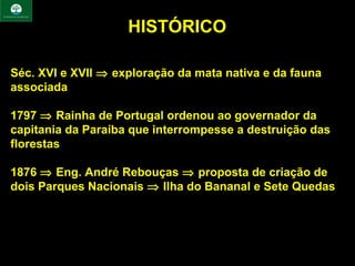 HISTÓRICO

Séc. XVI e XVII ⇒ exploração da mata nativa e da fauna
associada

1797 ⇒ Rainha de Portugal ordenou ao governador da
capitania da Paraíba que interrompesse a destruição das
florestas

1876 ⇒ Eng. André Rebouças ⇒ proposta de criação de
dois Parques Nacionais ⇒ Ilha do Bananal e Sete Quedas
 