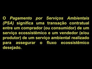 O Pagamento por Serviços Ambientais
(PSA) significa uma transação contratual
entre um comprador (ou consumidor) de um
serviço ecossistêmico e um vendedor (e/ou
produtor) de um serviço ambiental realizado
para assegurar o fluxo ecossistêmico
desejado.
 