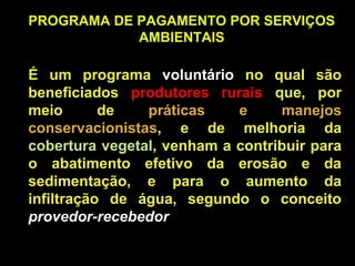 PROGRAMA DE PAGAMENTO POR SERVIÇOS
            AMBIENTAIS

É um programa voluntário no qual são
beneficiados produtores rurais que, por
meio       de   práticas    e     manejos
conservacionistas, e de melhoria da
cobertura vegetal, venham a contribuir para
o abatimento efetivo da erosão e da
sedimentação, e para o aumento da
infiltração de água, segundo o conceito
provedor-recebedor
 