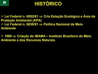 HISTÓRICO

 Lei Federal n. 6092/81 ⇒ Cria Estação Ecológica e Área de
Proteção Ambiental (APA)
 Lei Federal n. 6938/81 ⇒ Política Nacional de Meio
Ambiente

 1989 ⇒ Criação do IBAMA – Instituto Brasileiro do Meio
Ambiente e dos Recursos Naturais
 