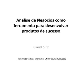 Análise de Negócios como
         ferramenta para desenvolver
              produtos de sucesso

                    UNESP Bauru 19/10/2012



                         Claudio Br

www.claudiobr.com                            claudiobr@claudiobr.com
 