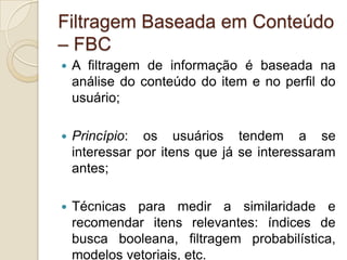 Filtragem Baseada em Conteúdo
– FBC
   A filtragem de informação é baseada na
    análise do conteúdo do item e no perfil do
    usuário;

   Princípio: os usuários tendem a se
    interessar por itens que já se interessaram
    antes;

   Técnicas para medir a similaridade e
    recomendar itens relevantes: índices de
    busca booleana, filtragem probabilística,
    modelos vetoriais, etc.
 