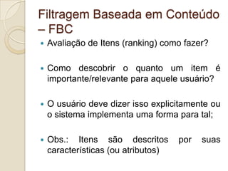 Filtragem Baseada em Conteúdo
– FBC
   Avaliação de Itens (ranking) como fazer?

   Como descobrir o quanto um item é
    importante/relevante para aquele usuário?

   O usuário deve dizer isso explicitamente ou
    o sistema implementa uma forma para tal;

   Obs.: Itens são descritos        por   suas
    características (ou atributos)
 
