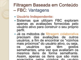 Filtragem Baseada em Conteúdo
– FBC: Vantagens
 Usuário Independente:
 Sistemas que utilizam FBC exploram
  apenas as avaliações fornecidas pelo
  usuário ativo para construir o seu próprio
  perfil.
 Já os métodos de filtragem colaborativa
  precisam das avaliações de outros
  usuários, a fim de encontrar os "vizinhos
  mais próximos" do usuário ativo, ou seja,
  os      usuários   que     têm     gostos
  semelhantes, uma vez que avaliaram os
  mesmos itens de forma semelhante.
  Assim, apenas os itens que são mais
 