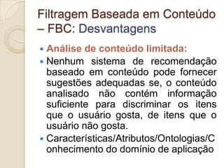 Filtragem Baseada em Conteúdo
– FBC: Desvantagens
 Análise de conteúdo limitada:
 Nenhum sistema de recomendação
  baseado em conteúdo pode fornecer
  sugestões adequadas se, o conteúdo
  analisado não contém informação
  suficiente para discriminar os itens
  que o usuário gosta, de itens que o
  usuário não gosta.
 Características/Atributos/Ontologias/C
  onhecimento do domínio de aplicação
 