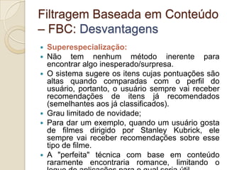 Filtragem Baseada em Conteúdo
– FBC: Desvantagens
   Superespecialização:
   Não tem nenhum método inerente para
    encontrar algo inesperado/surpresa.
   O sistema sugere os itens cujas pontuações são
    altas quando comparadas com o perfil do
    usuário, portanto, o usuário sempre vai receber
    recomendações de itens já recomendados
    (semelhantes aos já classificados).
   Grau limitado de novidade;
   Para dar um exemplo, quando um usuário gosta
    de filmes dirigido por Stanley Kubrick, ele
    sempre vai receber recomendações sobre esse
    tipo de filme.
   A "perfeita" técnica com base em conteúdo
    raramente encontraria romance, limitando o
 