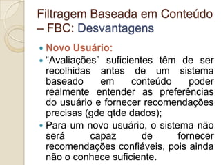 Filtragem Baseada em Conteúdo
– FBC: Desvantagens
 Novo Usuário:
 “Avaliações” suficientes têm de ser
  recolhidas antes de um sistema
  baseado     em     conteúdo     poder
  realmente entender as preferências
  do usuário e fornecer recomendações
  precisas (gde qtde dados);
 Para um novo usuário, o sistema não
  será      capaz       de     fornecer
  recomendações confiáveis, pois ainda
  não o conhece suficiente.
 