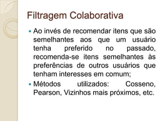 Filtragem Colaborativa
 Ao invés de recomendar itens que são
  semelhantes aos que um usuário
  tenha     preferido     no  passado,
  recomenda-se itens semelhantes às
  preferências de outros usuários que
  tenham interesses em comum;
 Métodos       utilizados:   Cosseno,
  Pearson, Vizinhos mais próximos, etc.
 