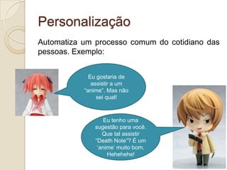 Personalização
Automatiza um processo comum do cotidiano das
pessoas. Exemplo:


             Eu gostaria de
              assistir a um
           “anime”. Mas não
                sei qual!



                  Eu tenho uma
              sugestão para você.
                 Que tal assistir
              “Death Note”? É um
               „anime‟ muito bom.
                   Hehehehe!
 
