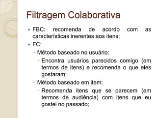 Filtragem Colaborativa
   FBC: recomenda de acordo com as
    características inerentes aos itens;
   FC:
    ◦ Método baseado no usuário:
       Encontra usuários parecidos comigo (em
        termos de itens) e recomenda o que eles
        gostaram;
    ◦ Método baseado em item:
       Recomenda itens que se parecem (em
        termos de audiência) com itens que eu
        gostei no passado;
 