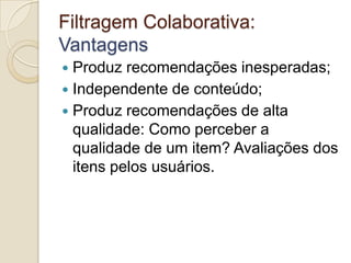 Filtragem Colaborativa:
Vantagens
 Produz recomendações inesperadas;
 Independente de conteúdo;
 Produz recomendações de alta
  qualidade: Como perceber a
  qualidade de um item? Avaliações dos
  itens pelos usuários.
 