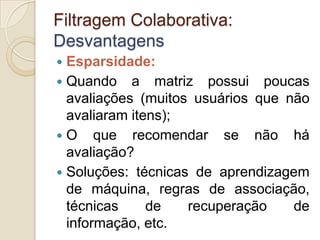 Filtragem Colaborativa:
Desvantagens
 Esparsidade:
 Quando a matriz possui poucas
  avaliações (muitos usuários que não
  avaliaram itens);
 O que recomendar se não há
  avaliação?
 Soluções: técnicas de aprendizagem
  de máquina, regras de associação,
  técnicas     de   recuperação    de
  informação, etc.
 
