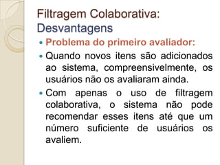 Filtragem Colaborativa:
Desvantagens
 Problema do primeiro avaliador:
 Quando novos itens são adicionados
  ao sistema, compreensivelmente, os
  usuários não os avaliaram ainda.
 Com apenas o uso de filtragem
  colaborativa, o sistema não pode
  recomendar esses itens até que um
  número suficiente de usuários os
  avaliem.
 