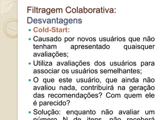 Filtragem Colaborativa:
Desvantagens
 Cold-Start:
 Causado por novos usuários que não
  tenham       apresentado    quaisquer
  avaliações;
 Utiliza avaliações dos usuários para
  associar os usuários semelhantes;
 O que este usuário, que ainda não
  avaliou nada, contribuirá na geração
  das recomendações? Com quem ele
  é parecido?
 Solução: enquanto não avaliar um
 