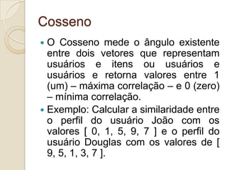 Cosseno
 O Cosseno mede o ângulo existente
  entre dois vetores que representam
  usuários e itens ou usuários e
  usuários e retorna valores entre 1
  (um) – máxima correlação – e 0 (zero)
  – mínima correlação.
 Exemplo: Calcular a similaridade entre
  o perfil do usuário João com os
  valores [ 0, 1, 5, 9, 7 ] e o perfil do
  usuário Douglas com os valores de [
  9, 5, 1, 3, 7 ].
 
