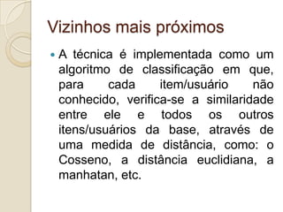 Vizinhos mais próximos
   A técnica é implementada como um
    algoritmo de classificação em que,
    para     cada     item/usuário    não
    conhecido, verifica-se a similaridade
    entre ele e todos os outros
    itens/usuários da base, através de
    uma medida de distância, como: o
    Cosseno, a distância euclidiana, a
    manhatan, etc.
 