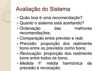 Avaliação do Sistema
 Quão boa é uma recomendação?
 Quanto o sistema está acertando?
 Ordenação         das       melhores
  recomendações;
 Comparação entre previsto e real;
 Precisão: proporção dos realmente
  bons entre os previstos como bons;
 Revocação: proporção dos realmente
  bons entre todos os bons;
 Medida F: média harmônica de
  precisão e revocação;
 