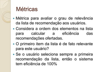 Métricas
 Métrica para avaliar o grau de relevância
  da lista de recomendação aos usuários.
 Considera a ordem dos elementos na lista
  para      calcular   a     eficiência    das
  recomendações ofertadas.
 O primeiro item da lista é de fato relevante
  para este usuário?
 Se o usuário seleciona sempre a primeira
  recomendação da lista, então o sistema
  tem eficiência de 100%
 
