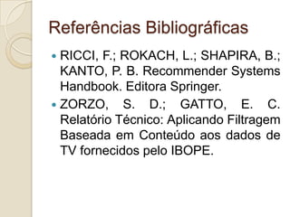 Referências Bibliográficas
 RICCI, F.; ROKACH, L.; SHAPIRA, B.;
  KANTO, P. B. Recommender Systems
  Handbook. Editora Springer.
 ZORZO, S. D.; GATTO, E. C.
  Relatório Técnico: Aplicando Filtragem
  Baseada em Conteúdo aos dados de
  TV fornecidos pelo IBOPE.
 