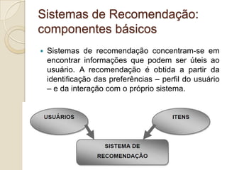 Sistemas de Recomendação:
componentes básicos
   Sistemas de recomendação concentram-se em
    encontrar informações que podem ser úteis ao
    usuário. A recomendação é obtida a partir da
    identificação das preferências – perfil do usuário
    – e da interação com o próprio sistema.
 