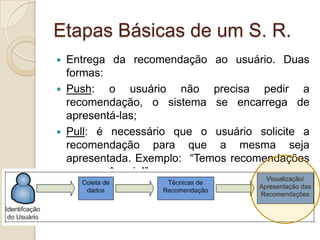 Etapas Básicas de um S. R.
 Entrega da recomendação ao usuário. Duas
  formas:
 Push:   o usuário não precisa pedir a
  recomendação, o sistema se encarrega de
  apresentá-las;
 Pull: é necessário que o usuário solicite a
  recomendação para que a mesma seja
  apresentada. Exemplo: “Temos recomendações
  para você, veja!”
 