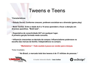 Tweens e Teens
*Caracteristicas:

• Estudo Social: Conforme crescem, preferem socializar-se a diversão (game play)

• Multi Tarefas: Entre a idade de 8 a 14 anos aprendem a focar a atenção em
diversos aparelhos. "Multi task".

• Expectativa de conectividade 24/7 em qualquer lugar.
A primeira gerção formada neste conceito.

• Influencia crescentes na decisão da compra: Influenciadores poderosos na
escolha das marcas da família. Independência na compra.

            “Marketeiros”: Toda cautela é pouca ao vender para crianças.

*Fonte: E-marketers

          “ No Brasil, o mercado total dos tweens é de 17 milhões de pessoas “
 