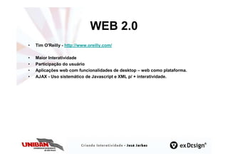 WEB 2.0
•   Tim O'Reilly - http://www.oreilly.com/

•   Maior Interatividade
•   Participação do usuário
•   Aplicações web com funcionalidades de desktop – web como plataforma.
•   AJAX - Uso sistemático de Javascript e XML p/ + interatividade.
 