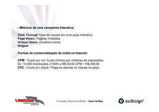 - Métricas de uma campanha Interativa:

Click Through Taxa de cliques em uma peça interativa.
Page Views: Paginas Visitadas
Unique Users: Usuários unicos.
Origem

Formas de comercialização de mídia na Internet:

CPM - Custo por mil. Custo mínimo por milhares de impressões.
Ex: 10.000 impressões (/1000) a R$ 20,00 CPM = R$ 200,00
CPC - Custo por clique / Paga-se apenas os cliques na peça.
 