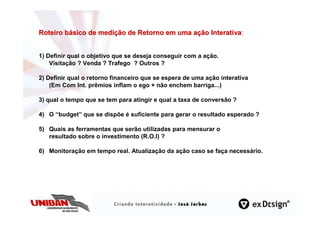 Roteiro básico de medição de Retorno em uma ação Interativa:
                                                 Interativa


1) Definir qual o objetivo que se deseja conseguir com a ação.
    Visitação ? Venda ? Trafego ? Outros ?

2) Definir qual o retorno financeiro que se espera de uma ação interativa
    (Em Com Int. prêmios inflam o ego + não enchem barriga...)

3) qual o tempo que se tem para atingir e qual a taxa de conversão ?

4) O “budget” que se dispõe é suficiente para gerar o resultado esperado ?

5) Quais as ferramentas que serão utilizadas para mensurar o
   resultado sobre o investimento (R.O.I) ?

6) Monitoração em tempo real. Atualização da ação caso se faça necessário.
 