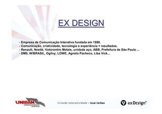 EX DESIGN

- Empresa de Comunicação Interativa fundada em 1998.
- Comunicação, criatividade, tecnologia e experiência = resultados.
- Renault, Nestlé, Votorantim Metais, unidade aço, ABB, Prefeitura de São Paulo ...
- DM9, W/BRASIL, Ogilvy, LOWE, Agnelo Pacheco, Liba Vick...
 