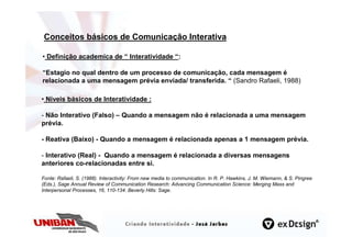 Conceitos básicos de Comunicação Interativa

• Definição academica de “ Interatividade “:

“Estagio no qual dentro de um processo de comunicação, cada mensagem é
relacionada a uma mensagem prévia enviada/ transferida. “ (Sandro Rafaeli, 1988)

• Níveis básicos de Interatividade :

- Não Interativo (Falso) – Quando a mensagem não é relacionada a uma mensagem
prévia.

- Reativa (Baixo) - Quando a mensagem é relacionada apenas a 1 mensagem prévia.

- Interativo (Real) - Quando a mensagem é relacionada a diversas mensagens
anteriores co-relacionadas entre si.

Fonte: Rafaeli, S. (1988). Interactivity: From new media to communication. In R. P. Hawkins, J. M. Wiemann, & S. Pingree
(Eds.), Sage Annual Review of Communication Research: Advancing Communication Science: Merging Mass and
Interpersonal Processes, 16, 110-134. Beverly Hills: Sage.
 