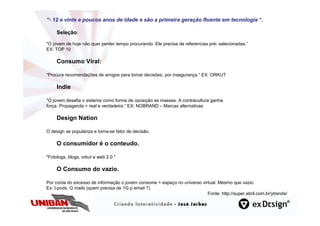 “- 12 e vinte e poucos anos de idade e são a primeira geração fluente em tecnologia “.
                                                      geraç

     Seleção:

"O jovem de hoje não quer perder tempo procurando. Ele precisa de referencias pré- selecionadas.“
EX: TOP 10

     Consumo Viral:

“Procura recomendações de amigos para tomar decisões, por insegurança.“ EX: ORKUT

     Indie

"O jovem desafia o sistema como forma de oposição as massas. A contracultura ganha
força. Propaganda + real e verdadeira.“ EX: NOBRAND – Marcas alternativas

     Design Nation

O design se populariza e torna-se fator de decisão.

     O consumidor é o conteudo.

"Fotologs, blogs, orkut e web 2.0 "

     O Consumo do vazio.

Por conta do excesso de informação o jovem consome + espaço no universo virtual. Mesmo que vazio.
Ex: I-pods, G mails (quem precisa de 1G p email ?)
                                                                           Fonte: http://super.abril.com.br/ytrends/
 