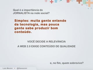 Simples: muita gente entende da tecnologia, mas pouca gente sabe produzir bom conteúdo. Laís Menini  •   @lilamenini Qual é a importância do JORNALISTA na rede social? VOCÊ DECIDE A RELEVÂNCIA A WEB 2.0 EXIGE CONTEÚDO DE QUALIDADE e, no fim, quem sobrevive? 