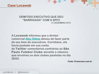 Fonte: Promoview.com.br Case Locaweb DEMITIDO EXECUTIVO QUE DEU “BARRIGADA” COM O SPFC 21.DEZEMBRO.2010   A  Locaweb  informou que o diretor comercial  Alex Glikas  deixou de fazer parte de seu time de executivos. Corintiano, ele havia postado em sua conta do  Twitter  comentários contrários ao  São Paulo Futebol Clube  durante o clássico que envolveu os dois clubes paulistas no dia 28/03. Laís Menini  •   @lilamenini 