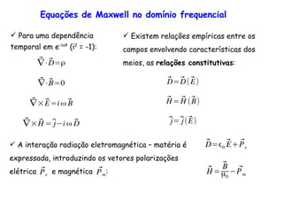 Equações de Maxwell no domínio frequencial
Para uma dependência
temporal em e-iωt
(i2
= -1):
⃗∇⋅⃗D=ρ
⃗∇⋅⃗B=0
⃗∇×⃗E=i ω ⃗B
⃗∇× ⃗H =⃗j i ω ⃗D
Existem relações empíricas entre os
campos envolvendo características dos
meios, as relações constitutivas:
⃗D=⃗D(⃗E)
⃗H = ⃗H (⃗B)
⃗j=⃗j(⃗E)
A interação radiação eletromagnética – matéria é
expressada, introduzindo os vetores polarizações
elétrica e magnética :⃗Pm
⃗Pe
⃗D= 0
⃗E+ ⃗Pe
⃗H=
⃗B
µ0
⃗Pm
 