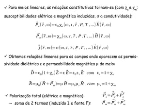 Para meios lineares, as relações constitutivas tornam-se (com χe
e χm
:
susceptibilidades elétrica e magnética induzidas, σ a condutividade):
⃗Pe(⃗r ,ω)= 0 χe (ω ,t ,⃗r , P ,T ,...) ⃗E(⃗r ,ω)
⃗Pm(⃗r ,ω)=χm(ω ,t ,⃗r , P ,T ,...) ⃗H (⃗r ,ω)
⃗j(⃗r ,ω)=σ(ω ,t ,⃗r , P ,T , ,...) ⃗E(⃗r ,ω)
Obtemos relações lineares para os campos onde aparecem as permis-
sividade dielétrica ε e permeabilidade magnética µ do meio:
⃗D= 0(1+χe) ⃗E= ⃗E= 0 r
⃗E com r=1+χe
⃗B=µ0( ⃗H + ⃗Pm)=µ ⃗H =µ0µr
⃗H com µr=1+χm
Polarização total (elétrica e magnética)
→ soma de 2 termos (induzido I e fonte F):
⃗Pe= ⃗Pe
I
+ ⃗Pe
F
⃗Pm= ⃗Pm
I
+ ⃗Pm
F
 