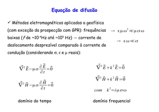 Equação de difusão
Métodos eletromagnéticos aplicados a geofísica
(com exceção da prospecção com GPR): frequências
baixas (f de ~10-4
Hz até ~105
→Hz) corrente de
deslocamento desprezível comparado à corrente de
condução (considerando σ, ε e µ reais):
⃗∇2
⃗E µσ
∂ ⃗E
∂t
=⃗0
⃗∇2
⃗H µσ
∂ ⃗H
∂t
=⃗0
⃗∇2 ⃗E+k2 ⃗E=⃗0
⃗∇2
⃗H +k2
⃗H =⃗0
com k
2
=iµ σ ω
domínio do tempo domínio frequencial
→ µ ω2
≪µ σ ω
→ ω≪σ
 