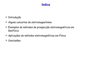 índice
➢ Introdução
➢ Alguns conceitos de eletromagnetismo
➢ Exemplos de métodos de prospecção eletromagnéticos em
Geofísica
➢ Aplicações de métodos eletromagnéticos em Física
➢ Conclusões
 