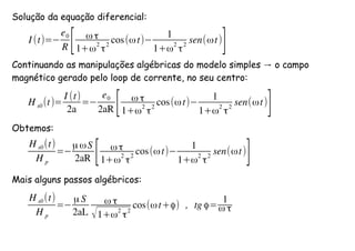 Solução da equação diferencial:
I (t)=
e0
R [ ω τ
1+ω2
τ2
cos(ωt)
1
1+ω2
τ2
sen(ωt)
]
→Continuando as manipulações algébricas do modelo simples o campo
magnético gerado pelo loop de corrente, no seu centro:
H s0 (t)=
I (t)
2a
=
e0
2aR [ ω τ
1+ω2
τ2
cos(ωt)
1
1+ω2
τ2
sen(ωt)
]
Obtemos:
H s0 (t)
H p
=
µωS
2aR [ ω τ
1+ω2
τ2
cos(ωt)
1
1+ω2
τ2
sen(ωt)
]
Mais alguns passos algébricos:
H s0 (t)
H p
=
µ S
2aL
ω τ
√1+ω2
τ2
cos(ωt+ϕ) , tg ϕ=
1
ω τ
 