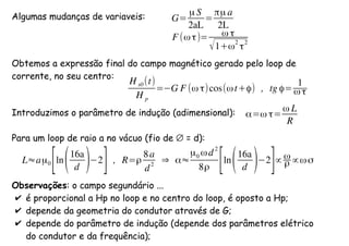 Algumas mudanças de variaveis:
Obtemos a expressão final do campo magnético gerado pelo loop de
corrente, no seu centro:
Introduzimos o parâmetro de indução (adimensional):
Para um loop de raio a no vácuo (fio de ∅ = d):
Observações: o campo segundário ...
✔ é proporcional a Hp no loop e no centro do loop, é oposto a Hp;
✔ depende da geometria do condutor através de G;
✔ depende do parâmetro de indução (depende dos parâmetros elétrico
do condutor e da frequência);
H s0 (t)
H p
= G F (ω τ)cos(ωt+ϕ) , tg ϕ=
1
ω τ
G=
µ S
2aL
=
πµ a
2L
F (ω τ)= ω τ
√1+ω
2
τ
2
α=ω τ=
ω L
R
L≈aµ0
[ln(16a
d ) 2
] , R=ρ
8a
d
2
⇒ α≈
µ0 ωd
2
8ρ [ln(16a
d ) 2
]∝ ω
ρ ∝ωσ
 