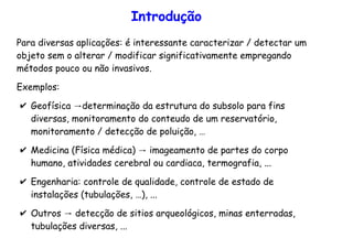 Introdução
Para diversas aplicações: é interessante caracterizar / detectar um
objeto sem o alterar / modificar significativamente empregando
métodos pouco ou não invasivos.
Exemplos:
✔ →Geofísica determinação da estrutura do subsolo para fins
diversas, monitoramento do conteudo de um reservatório,
monitoramento / detecção de poluição, …
✔ →Medicina (Física médica) imageamento de partes do corpo
humano, atividades cerebral ou cardiaca, termografia, ...
✔ Engenharia: controle de qualidade, controle de estado de
instalações (tubulações, …), ...
✔ →Outros detecção de sitios arqueológicos, minas enterradas,
tubulações diversas, ...
 
