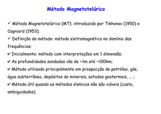 Método Magnetotelúrico (MT): introduzido por Tikhonov (1950) e
Cagniard (1953);
Definição do método: método eletromagnético no domínio das
frequências;
✔ Inicialmente: método com interpretações em 1 dimensão;
✔ As profundidades sondadas vão de ~1m até ~100km;
✔ Método utilizado principalmente em prospecção de petróleo, gás,
água subterrânea, depósitos de minerais, estudos geotermais, ... ;
✔ Método útil quando os métodos sísmicos não são viáveis (custo,
ambiguidades).
Método Magnetotelúrico
 