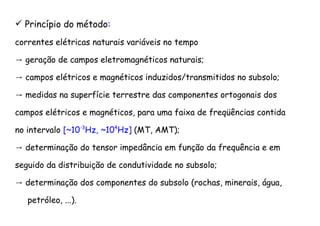 Princípio do método:
correntes elétricas naturais variáveis no tempo
→ geração de campos eletromagnéticos naturais;
→ campos elétricos e magnéticos induzidos/transmitidos no subsolo;
→ medidas na superfície terrestre das componentes ortogonais dos
campos elétricos e magnéticos, para uma faixa de freqüências contida
no intervalo [~10-3
Hz, ~104
Hz] (MT, AMT);
→ determinação do tensor impedância em função da frequência e em
seguido da distribuição de condutividade no subsolo;
→ determinação dos componentes do subsolo (rochas, minerais, água,
petróleo, ...).
 