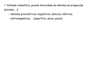 Voltando a Geofísica: grande diversidade de métodos de prospecção
(estudos, ...):
– métodos gravimétricos, magnéticos, sísmicos, elétricos,
eletromagnéticos, … (superfície, aereo, poços).
 