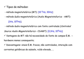 Tipos de métodos:
- método magnetotelúrico (MT): [10-3
Hz, 10Hz];
- método áudio magnetotelúrico (Audio Magnetotellurics - AMT):
[1Hz, 104
Hz];
- método áudio magnetotelúrico com fonte controlada (Controled
Source Audio Magnetotellurics - CSAMT): [0,1Hz, 104
Hz];
→Vantagens do MT: não há necessidade de fonte de campos E.M.
hardware menos consequente;
Desvantagens: sinais E.M. fracos, não controlados, interação com
correntes galvânicas do subsolo, ruído elevado, ...
 