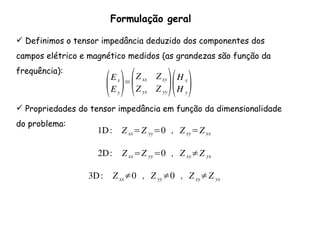 Formulação geral
Definimos o tensor impedância deduzido dos componentes dos
campos elétrico e magnético medidos (as grandezas são função da
frequência):
(Ex
Ey
)=
(Z xx Zxy
Z yx Z yy
)(H x
H y
)
Propriedades do tensor impedância em função da dimensionalidade
do problema:
1D: Z xx=Z yy=0 , Zxy=Z yx
2D: Zxx=Z yy=0 , Z xy≠Z yx
3D: Z xx≠0 , Z yy≠0 , Z xy≠Z yx
 