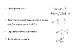 Ondas planas (eiωt):
Definimos a impedância aparente Za
de um
meio (isotrópico, para ):
Impedância intrínseca do meio:
Resistividade aparente:
⃗E(⃗r)= ⃗E0 e
i⃗k⋅⃗r
⃗H (⃗r)=
1
µω
⃗k×⃗E(⃗r)
⃗k=k ⃗ez
Za=
Ex
H y
=
Ey
H x
Z=
µω
k
=√µ
ε
ρa=
∣Za∣
2
µω
 